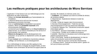 Les meilleurs pratiques pour les architectures de Micro Services
L'application 12 des facteurs est une méthodologie pour les
applications de cette construction :
• Utilisez des formats déclaratifs pour l'automatisation de
l'installation,
• à réduire le temps et le coût pour les nouveaux
développeurs se joindre à la projet.
• Avoir un contrat propre à l'exploitation sous-jacent
système, offrant une portabilité maximale entre
environnements d'exécution.
• conviennent pour le déploiement sur le Cloud moderne les
plates-formes, ce qui évite la nécessité pour les serveurs et
l'administration des systèmes.
• Réduire la divergence entre le développement et la
production, ce qui permet un déploiement continu de agilité
maximale.
• Et peut évoluer sans modifications importantes pratiques
outillage, de l'architecture, ou de développement.
12 La méthodologie du facteur peut être appliqué à des
applications écrit dans un langage de programmation, et dont
l’utilisation toute combinaison de services de support (base de
données, file d’attente, la mémoire cache, etc.)
1. Codebase : Un codebase suivi dans le contrôle de révision,
de nombreux déploie.
2. Dépendances : Explicitement déclarer et isoler les
dépendances.
3. Config : config de magasin dans l'environnement.
4. Services d’Accompagnement : Traiter les services
d'accompagnement en tant que ressources attachées.
5. Construire, Release, Run : Strictement construction séparé
et les étapes gérées.
6. Port Reliure : services à l'exportation via liaison de port.
7. Concurrence : Échelle via le modèle de processus.
8. jetabilité : Maximiser la robustesse avec le démarrage de la
graisse et gracieuse fermer.
9. Dev / Prod Parité : Gardez le développement, la mise en
scène et la production aussi proche que possible.
10. Logs : Traiter les journaux comme flux d'événements.
11. Processus Admin : Exécuter les tâches admin / gestion en
tant que processus ponctuels.
 