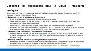 Concevoir les applications pour le Cloud : meilleures
pratiques
Quelques consignes pour rendre une application Cloud-native, et faciliter le déploiement sur Cloud
Fondry ou d’autres plates-formes Cloud.
• Évitez d'écrire sur le système de fichiers local
• Local de stockage du système de fichiers est de courte durée
• Votre application peut écrire des fichiers locaux alors qu'il est en cours d'exécution, les fichiers
disparaît après l'application redémarre
• Les instances de la même application ne partagent pas un système de fichiers local
• Chaque instance d'application fonctionne dans son propre conteneur isolé. Ainsi un fichier écrit par
une seule instance est pas visible à d'autres instances de la même application.
• Sessions HTTP ne sont pas conservées ou reproduites
• Les données de session qui doit être disponible après une application se bloque ou arrête, ou qui
doit être partagée par toutes les instances d'une application, doivent être stockés dans un service
Cloud Foundry.
• Exécuter plusieurs instances pour augmenter la disponibilité
• Pour éviter le risque d'une application ne soit pas disponible au cours des processus de mise à jour
Cloud Foundry, vous devrait exécuter plus d'une instance d'une application.
• Conception comme si votre application peut être redémarré, détruit, a commencé à tout moment!
 