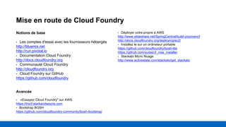 Mise en route de Cloud Foundry
Notions de base
• Les comptes d'essai avec les fournisseurs hébergés
http://bluemix.net
http://run.pivotal.io
• Documentation Cloud Foundry
http://docs.cloudfoundry.org
• Communauté Cloud Foundry
http://cloudfoundry.org
• Cloud Foundry sur GitHub
https://github.com/cloudfoundry
Avancée
• «Essayez Cloud Foundry" sur AWS
https://trycf.starkandwayne.com
• Bootstrap BOSH
https://github.com/cloudfoundry-community/bosh-bootstrap
• Déployer votre propre à AWS
http://www.slideshare.net/SpringCentral/build-yourowncf
http://docs.cloudfoundry.org/deploying/ec2/
• Installez le sur un ordinateur portable
https://github.com/cloudfoundry/bosh-lite
https://github.com/yudai/cf_nise_installer
• Stackato Micro Nuage
http://www.activestate.com/stackato/get_stackato
 