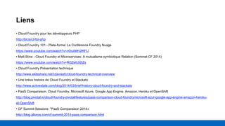 Liens
• Cloud Foundry pour les développeurs PHP
http://bit.ly/cf-for-php
• Cloud Foundry 101 - Plate-forme: La Conférence Foundry Nuage
https://www.youtube.com/watch?v=nOuxMHJIKFU
• Matt Stine - Cloud Foundry et Microservices: A mutualisme symbiotique Relation (Sommet CF 2014)
https://www.youtube.com/watch?v=RGZefc92tZs
• Cloud Foundry Présentation technique
http://www.slideshare.net/cdavisafc/cloud-foundry-technical-overview
• Une brève histoire de Cloud Foundry et Stackato
http://www.activestate.com/blog/2014/03/brief-history-cloud-foundry-and-stackato
• PaaS Comparaison: Cloud Foundry, Microsoft Azure, Google App Engine, Amazon, Heroku et OpenShift
http://blog.pivotal.io/cloud-foundry-pivotal/features/paas-comparison-cloud-foundrymicrosoft-azur-google-app-engine-amazon-heroku-
et-OpenShift
• CF Summit Sessions: "PaaS Comparaison 2014»
http://blog.altoros.com/cf-summit-2014-paas-comparison.html
 