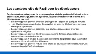 Les avantages clés de PaaS pour les développeurs
Pas besoin de se préoccuper de la mise en place et de la gestion de l’infrastructure :
processeurs, stockage, réseaux, systèmes, logiciels middleware et runtime. Les
développeurs peuvent
• Les développeurs peuvent créer des prototypes en l’espace de quelques minutes
• Les développeurs peuvent créer de nouvelles versions ou déployer des nouveaux
codes plus rapidement
• Les développeurs peuvent assembler tout seul des services pour créer des
applications intégrées.
• Les développeurs peuvent étendre des applications de façon plus élastique en
démarrant de nouvelles instances
• Les développeurs n’ont pas à se soucier de système d'exploitation sous-jacent et et
des correctifs de sécurité du middleware.
• Les développeurs peuvent réduire leurs efforts de sauvegarde et de restauration, en
supposant que le PaaS s’en charge
 