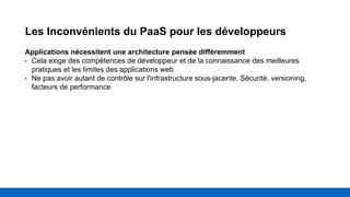 Les Inconvénients du PaaS pour les développeurs
Applications nécessitent une architecture pensée différemment
• Cela exige des compétences de développeur et de la connaissance des meilleures
pratiques et les limites des applications web
• Ne pas avoir autant de contrôle sur l'infrastructure sous-jacente. Sécurité, versioning,
facteurs de performance
 