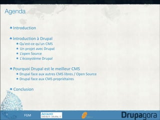 Agenda
Introduction	
  

!

Introduction	
  à	
  Drupal	
  

!

Qu'est-­‐ce	
  qu'un	
  CMS	
  
Un	
  projet	
  avec	
  Drupal	
  
L’open	
  Source	
  
L'écosystème	
  Drupal	
  

Pourquoi	
  Drupal	
  est	
  le	
  meilleur	
  CMS	
  

!

Drupal	
  face	
  aux	
  autres	
  CMS	
  libres	
  /	
  Open	
  Source	
  
Drupal	
  face	
  aux	
  CMS	
  propriétaires	
  

Conclusion

2

FGM

 