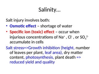 Salinity…
Salt injury involves both:
• Osmotic effect – shortage of water
• Specific ion (toxic) effect – occur when
injurious concentrations of Na+
, Cl-
, or SO4
2-
accumulate in cells
Salt stress=>Growth inhibition (height, number
of leaves per plant, leaf area), dry matter
content, photosynthesis, plant death =>
reduced yield and quality
 