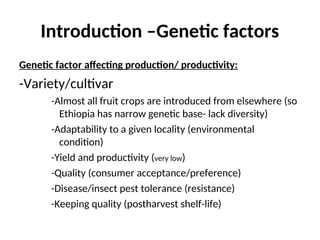 Introduction –Genetic factors
Genetic factor affecting production/ productivity:
-Variety/cultivar
-Almost all fruit crops are introduced from elsewhere (so
Ethiopia has narrow genetic base- lack diversity)
-Adaptability to a given locality (environmental
condition)
-Yield and productivity (very low)
-Quality (consumer acceptance/preference)
-Disease/insect pest tolerance (resistance)
-Keeping quality (postharvest shelf-life)
 