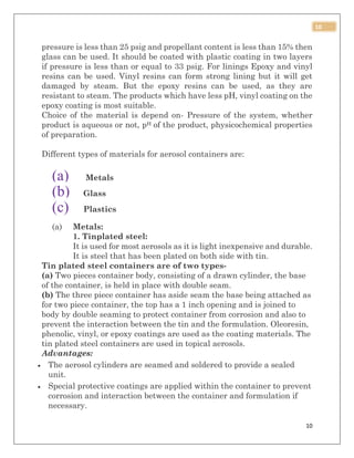 10
10
pressure is less than 25 psig and propellant content is less than 15% then
glass can be used. It should be coated with plastic coating in two layers
if pressure is less than or equal to 33 psig. For linings Epoxy and vinyl
resins can be used. Vinyl resins can form strong lining but it will get
damaged by steam. But the epoxy resins can be used, as they are
resistant to steam. The products which have less pH, vinyl coating on the
epoxy coating is most suitable.
Choice of the material is depend on- Pressure of the system, whether
product is aqueous or not, pH of the product, physicochemical properties
of preparation.
Different types of materials for aerosol containers are:
(a) Metals
(b) Glass
(c) Plastics
(a) Metals:
1. Tinplated steel:
It is used for most aerosols as it is light inexpensive and durable.
It is steel that has been plated on both side with tin.
Tin plated steel containers are of two types-
(a) Two pieces container body, consisting of a drawn cylinder, the base
of the container, is held in place with double seam.
(b) The three piece container has aside seam the base being attached as
for two piece container, the top has a 1 inch opening and is joined to
body by double seaming to protect container from corrosion and also to
prevent the interaction between the tin and the formulation. Oleoresin,
phenolic, vinyl, or epoxy coatings are used as the coating materials. The
tin plated steel containers are used in topical aerosols.
Advantages:
 The aerosol cylinders are seamed and soldered to provide a sealed
unit.
 Special protective coatings are applied within the container to prevent
corrosion and interaction between the container and formulation if
necessary.
 