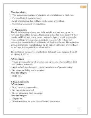 11
11
Disadvantage:
 The main disadvantage of stainless steel containers is high cost.
 For small sized container only.
 Leak of container due to flaws in the seam or welding.
 Corrosion with some preparations.
2. Aluminum:
The aluminium containers are light weight and are less prone to
corrosion than other metals. Aluminium is used in most metered dose
inhalers (MDIs) and many topical aerosols. Epoxy, vinyl, or phenolic
resins coatings are done on aluminium containers to reduce the
interaction between the aluminium and the formulation. The seamless
aerosol containers manufactured by an impact extrusion process have
no leakage, incompatibility and corrosion.
The container themselves available in different sizes ranging from 10
ml to over 1,000 ml.
Advantages:
 These are manufactured by extrusion or by any other methods that
make them seamless.
 Against leakage the seam type of container is of greater safety.
 No incompatibility and corrosion.
Disadvantages:
 High cost.
3. Stainless steel:
Advantages:
 It is resistant to corrosion.
 No coating is required.
 It can withstand high pressure.
Disadvantages:
 Expensive.
 Which restricts its sizes to small sized containers.
 