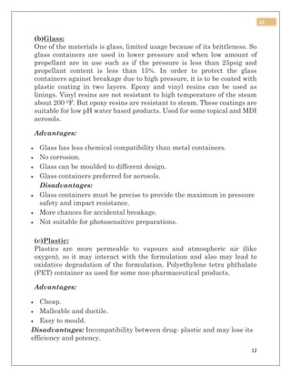 12
12
(b)Glass:
One of the materials is glass, limited usage because of its brittleness. So
glass containers are used in lower pressure and when low amount of
propellant are in use such as if the pressure is less than 25psig and
propellant content is less than 15%. In order to protect the glass
containers against breakage due to high pressure, it is to be coated with
plastic coating in two layers. Epoxy and vinyl resins can be used as
linings. Vinyl resins are not resistant to high temperature of the steam
about 200 0F. But epoxy resins are resistant to steam. These coatings are
suitable for low pH water based products. Used for some topical and MDI
aerosols.
Advantages:
 Glass has less chemical compatibility than metal containers.
 No corrosion.
 Glass can be moulded to different design.
 Glass containers preferred for aerosols.
Disadvantages:
 Glass containers must be precise to provide the maximum in pressure
safety and impact resistance.
 More chances for accidental breakage.
 Not suitable for photosensitive preparations.
(c)Plastic:
Plastics are more permeable to vapours and atmospheric air (like
oxygen), so it may interact with the formulation and also may lead to
oxidative degradation of the formulation. Polyethylene tetra phthalate
(PET) container as used for some non-pharmaceutical products.
Advantages:
 Cheap.
 Malleable and ductile.
 Easy to mould.
Disadvantages: Incompatibility between drug- plastic and may lose its
efficiency and potency.
 