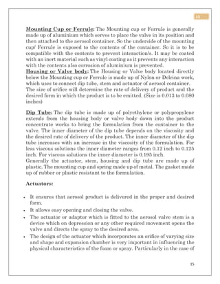 15
15
Mounting Cup or Ferrule: The Mounting cup or Ferrule is generally
made up of aluminium which serves to place the valve in its position and
then attached to the aerosol container. So the underside of the mounting
cup/ Ferrule is exposed to the contents of the container. So it is to be
compatible with the contents to prevent interaction/s. It may be coated
with an inert material such as vinyl coating as it prevents any interaction
with the contents also corrosion of aluminium is prevented.
Housing or Valve body: The Housing or Valve body located directly
below the Mounting cup or Ferrule is made up of Nylon or Delrina work,
which uses to connect dip tube, stem and actuator of aerosol container.
The size of orifice will determine the rate of delivery of product and the
desired form in which the product is to be emitted. (Size is 0.013 to 0.080
inches)
Dip Tube: The dip tube is made up of polyethylene or polypropylene
extends from the housing body or valve body down into the product
concentrate works to bring the formulation from the container to the
valve. The inner diameter of the dip tube depends on the viscosity and
the desired rate of delivery of the product. The inner diameter of the dip
tube increases with an increase in the viscosity of the formulation. For
less viscous solutions the inner diameter ranges from 0.12 inch to 0.125
inch. For viscous solutions the inner diameter is 0.195 inch.
Generally the actuator, stem, housing and dip tube are made up of
plastic. The mounting cup and spring made up of metal. The gasket made
up of rubber or plastic resistant to the formulation.
Actuators:
 It ensures that aerosol product is delivered in the proper and desired
form.
 It allows easy opening and closing the valve.
 The actuator or adaptor which is fitted to the aerosol valve stem is a
device which on depression or any other required movement opens the
valve and directs the spray to the desired area.
 The design of the actuator which incorporates an orifice of varying size
and shape and expansion chamber is very important in influencing the
physical characteristics of the foam or spray. Particularly in the case of
 