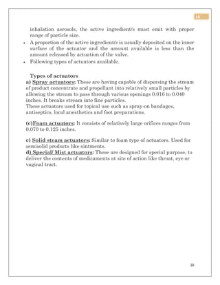 16
16
inhalation aerosols, the active ingredient/s must emit with proper
range of particle size.
 A proportion of the active ingredient/s is usually deposited on the inner
surface of the actuator and the amount available is less than the
amount released by actuation of the valve.
 Following types of actuators available.
Types of actuators
a) Spray actuators: These are having capable of dispersing the stream
of product concentrate and propellant into relatively small particles by
allowing the stream to pass through various openings 0.016 to 0.040
inches. It breaks stream into fine particles.
These actuators used for topical use such as spray-on bandages,
antiseptics, local anesthetics and foot preparations.
(c)Foam actuators: It consists of relatively large orifices ranges from
0.070 to 0.125 inches.
c) Solid steam actuators: Similar to foam type of actuators. Used for
semisolid products like ointments.
d) Special/ Mist actuators: These are designed for special purpose, to
deliver the contents of medicaments at site of action like throat, eye or
vaginal tract.
 