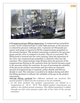 18
18
(c)Compressed gas filling apparatus: A compressed gas propellant
is used. As the compressed gas is under high pressure, so the pressure
is reduced by pressure reducing valve. A pressure of 150 pounds per
square inch gauge is required to fill the compressed gas propellant in
the aerosol container. The product concentrate is placed in the pressure
gauge and the valve is crimped in its place. The air is evacuated. The
filling head is inserted into the valve opening. Upon the depression of
the valve, the compressed gas propellant is allowed to flow into the
container. The compressed gas stops flowing when the pressure of the
compressed gas flowing to the container from the burette becomes equal
to the pressure within the container. In case of increasing the solubility
of the gas in the product concentrate and also when an increased
amount of compressed gas is required, carbon dioxide and Nitrous
dioxide is used. The container is needed to be shaken during and after
the filling operation to enhance the solubility of the gas in the product
concentrate.
(d)Cold filling method: Two different methods are involved: The
aerosol product is filled into the container is by two methods:
 In the first method, the product concentrates are chilled to a
temperature of - 30 to - 400 F. The chilled product concentrates are
added to the chilled aerosol container. The chilled propellant is added
through an inlet valve present under side of the valve of the aerosol
container.
 