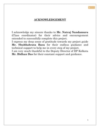 1
1
ACKNOWLEDGEMENT
I acknowledge my sincere thanks to Mr. Natraj Nandamuru
(Class coordinator) for their advice and encouragement
extended to successfully complete this project.
I express my deep sense of gratitude towards my project guide
Mr. Shubhabrata Basu for their endless guidance and
technical support to help me in every step of my project.
I am very much thankful to the Deputy Director of IIP Kolkata
Mr. Bidhan Das for their constant support and guidance.
 