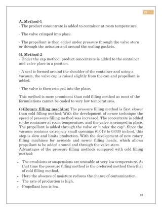 20
20
A. Method-1
- The product concentrate is added to container at room temperature.
- The valve crimped into place.
- The propellant is then added under pressure through the valve stern
or through the actuator and around the sealing gaskets.
B. Method-2
- Under the cap method: product concentrate is added to the container
and valve place in a position.
- A seal is formed around the shoulder of the container and using a
vacuum, the valve cup is raised slightly from the can and propellant is
added.
- The valve is then crimped into the place.
This method is more prominent than cold filling method as most of the
formulations cannot be cooled to very low temperatures.
(e)Rotary filling machine: The pressure filling method is first slower
than cold filling method. With the development of newer technique the
speed of pressure filling method was increased. The concentrate is added
to the container at room temperature, and the valve is crimped in place.
The propellant is added through the valve or "under the cap". Since the
vacuum contains extremely small openings (0.018 to 0.030 inches), this
step is slow and limits production. With the development of new rotary
filling machines for aerosols and newer filling heads, which allows
propellant to be added around and through the valve stem.
Advantages of the pressure filling methods compared with cold filling
method:
 The emulsions or suspensions are unstable at very low temperature. At
that time the pressure filling method is the preferred method then that
of cold filling method.
 Here the absence of moisture reduces the chance of contamination.
 The rate of production is high.
 Propellant loss is low.
 