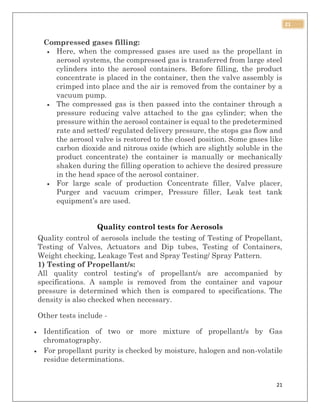 21
21
Compressed gases filling:
 Here, when the compressed gases are used as the propellant in
aerosol systems, the compressed gas is transferred from large steel
cylinders into the aerosol containers. Before filling, the product
concentrate is placed in the container, then the valve assembly is
crimped into place and the air is removed from the container by a
vacuum pump.
 The compressed gas is then passed into the container through a
pressure reducing valve attached to the gas cylinder; when the
pressure within the aerosol container is equal to the predetermined
rate and setted/ regulated delivery pressure, the stops gas flow and
the aerosol valve is restored to the closed position. Some gases like
carbon dioxide and nitrous oxide (which are slightly soluble in the
product concentrate) the container is manually or mechanically
shaken during the filling operation to achieve the desired pressure
in the head space of the aerosol container.
 For large scale of production Concentrate filler, Valve placer,
Purger and vacuum crimper, Pressure filler, Leak test tank
equipment’s are used.
Quality control tests for Aerosols
Quality control of aerosols include the testing of Testing of Propellant,
Testing of Valves, Actuators and Dip tubes, Testing of Containers,
Weight checking, Leakage Test and Spray Testing/ Spray Pattern.
1) Testing of Propellant/s:
All quality control testing's of propellant/s are accompanied by
specifications. A sample is removed from the container and vapour
pressure is determined which then is compared to specifications. The
density is also checked when necessary.
Other tests include -
 Identification of two or more mixture of propellant/s by Gas
chromatography.
 For propellant purity is checked by moisture, halogen and non-volatile
residue determinations.
 