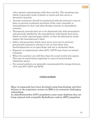 23
23
valve against contamination with dust and dirt. The mounting cap,
which is generally made of plastic or metal and also serves a
decorative function.
 Aerosols containers should be maintained with the protective caps in
place to prevent accidental activation of the valve assembly or
contamination by dust and other foreign contents or atmospheric
contents.
 Therapeutic aerosols that are to be dispensed only with prescription
and generally labelled by the manufacturer with plastic peel-away
labels or easily removed paper labels, so that the pharmacist easily
replace the manufacturer's label.
 Safety and precaution labels must warn users not to puncture
pressurized containers and not to use or store them near
heat/temperature or an open flame and not to incinerate them.
 Exposure to temperatures above49°C (120°F) may burst an aerosol
container.
 When the canisters are cold (less than the usual results into spray).
This may be particularly important to users of metered-dose
inhalation sprays.
 For aerosol products are generally recommended for storage between
15°C and 30°C (59°F and 86°F).
CONCLUSION
Many of compounds have been developed using biotechnology and their
delivery to the respiratory system via MDI in an extremely challenging
undertaking.
As chlorofluorocarbon (CFC) propellants cause ozone depletion they are
being replaced with acceptable Hydrofluoric carbons (HFC) propellant.
 