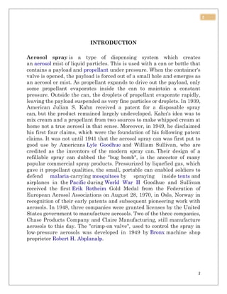 2
2
INTRODUCTION
Aerosol spray is a type of dispensing system which creates
an aerosol mist of liquid particles. This is used with a can or bottle that
contains a payload and propellant under pressure. When the container's
valve is opened, the payload is forced out of a small hole and emerges as
an aerosol or mist. As propellant expands to drive out the payload, only
some propellant evaporates inside the can to maintain a constant
pressure. Outside the can, the droplets of propellant evaporate rapidly,
leaving the payload suspended as very fine particles or droplets. In 1939,
American Julian S. Kahn received a patent for a disposable spray
can, but the product remained largely undeveloped. Kahn's idea was to
mix cream and a propellant from two sources to make whipped cream at
home not a true aerosol in that sense. Moreover, in 1949, he disclaimed
his first four claims, which were the foundation of his following patent
claims. It was not until 1941 that the aerosol spray can was first put to
good use by Americans Lyle Goodhue and William Sullivan, who are
credited as the inventors of the modern spray can. Their design of a
refillable spray can dubbed the "bug bomb", is the ancestor of many
popular commercial spray products. Pressurized by liquefied gas, which
gave it propellant qualities, the small, portable can enabled soldiers to
defend malaria-carrying mosquitoes by spraying inside tents and
airplanes in the Pacific during World War II Goodhue and Sullivan
received the first Erik Rotheim Gold Medal from the Federation of
European Aerosol Associations on August 28, 1970, in Oslo, Norway in
recognition of their early patents and subsequent pioneering work with
aerosols. In 1948, three companies were granted licenses by the United
States government to manufacture aerosols. Two of the three companies,
Chase Products Company and Claire Manufacturing, still manufacture
aerosols to this day. The "crimp-on valve", used to control the spray in
low-pressure aerosols was developed in 1949 by Bronx machine shop
proprietor Robert H. Abplanalp.
 