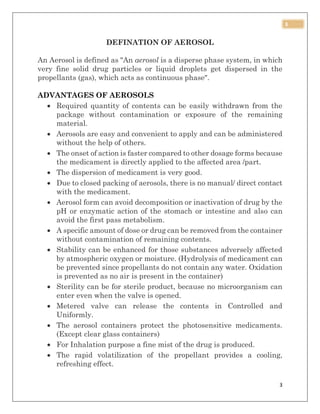 3
3
DEFINATION OF AEROSOL
An Aerosol is defined as "An aerosol is a disperse phase system, in which
very fine solid drug particles or liquid droplets get dispersed in the
propellants (gas), which acts as continuous phase".
ADVANTAGES OF AEROSOLS
 Required quantity of contents can be easily withdrawn from the
package without contamination or exposure of the remaining
material.
 Aerosols are easy and convenient to apply and can be administered
without the help of others.
 The onset of action is faster compared to other dosage forms because
the medicament is directly applied to the affected area /part.
 The dispersion of medicament is very good.
 Due to closed packing of aerosols, there is no manual/ direct contact
with the medicament.
 Aerosol form can avoid decomposition or inactivation of drug by the
pH or enzymatic action of the stomach or intestine and also can
avoid the first pass metabolism.
 A specific amount of dose or drug can be removed from the container
without contamination of remaining contents.
 Stability can be enhanced for those substances adversely affected
by atmospheric oxygen or moisture. (Hydrolysis of medicament can
be prevented since propellants do not contain any water. Oxidation
is prevented as no air is present in the container)
 Sterility can be for sterile product, because no microorganism can
enter even when the valve is opened.
 Metered valve can release the contents in Controlled and
Uniformly.
 The aerosol containers protect the photosensitive medicaments.
(Except clear glass containers)
 For Inhalation purpose a fine mist of the drug is produced.
 The rapid volatilization of the propellant provides a cooling,
refreshing effect.
 