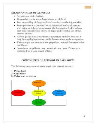 4
4
DISADVANTAGES OF AEROSOLS
 Aerosols are cost effective.
 Disposal of empty aerosol containers are difficult.
 Due to volatility of the propellant/s can irritate the injured skin.
 Some persons may be sensitive to the propellant/s and persons
who using an inhalation aerosol/s, the fluorinated hydrocarbons
may cause carcinotoxic effects on rapid and repeated use of the
aerosol product.
 Aerosol packs must away from temperature and fire, because it
may develop high pressure inside the container leads to explosion.
 If the drug is not soluble in the propellant, aerosol the formulation
is difficult.
 Sometimes propellants may cause toxic reactions, if therapy is
continued for a long period of time.
COMPONENTS OF AEROSOL IN PACKAGING
The following components / parts require for aerosol product:
1) Propellant
2) Container
3) Valve and Actuator
 