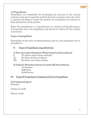 5
5
1) Propellants:
Propellants are responsible for developing the pressure in the aerosol
container and also it expel the product from the container when the valve
is opened and helps in expels the product by atomization of contents or
foam production of the product.
When the propellant/s is a liquefied gas or a mixture of liquefied gases,
it frequently serves the propellant and solvent or vehicle for the product
concentrate.
Types of propellant
Depending on the route of administration and use, the propellant can be
classified as
I) Type-I Propellant Liquefied Gas
1) For oral and inhalation (Fluorinated hydrocarbons)
I) Tri-chloro-mono-flouro methane
II) Di-chloro di-fluro methane
III) Di-chloro tetra-fluro ethane
2) Topical Pharmaceutical aerosols (Hydrocarbons)
(1) Propane
(2)Butane
(3)Isobutene
II) Type-II Propellant Compressed Gas Propellants
3) Compound gases
Nitrogen
Carbon di-oxide
Nitrous oxide
 