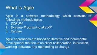 What is Agile
Agile is a software methodology which consists of
followings methodologies
1. SCRUM
2. Extreme Programing aka XP
3. Kanban
Agile approaches are based on iterative and incremental
development that focus on client collaboration, interaction,
working software, and responding to change
 