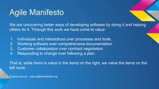 Agile Manifesto
We are uncovering better ways of developing software by doing it and helping
others do it. Through this work we have come to value:
1. Individuals and interactions over processes and tools.
2. Working software over comprehensive documentation
3. Customer collaboration over contract negotiation
4. Responding to change over following a plan.
That is, while there is value in the items on the right, we value the items on the
left more.
Original source : www.agilemanifesto.org
 