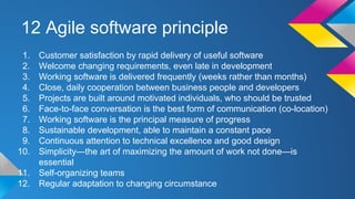 12 Agile software principle
1. Customer satisfaction by rapid delivery of useful software
2. Welcome changing requirements, even late in development
3. Working software is delivered frequently (weeks rather than months)
4. Close, daily cooperation between business people and developers
5. Projects are built around motivated individuals, who should be trusted
6. Face-to-face conversation is the best form of communication (co-location)
7. Working software is the principal measure of progress
8. Sustainable development, able to maintain a constant pace
9. Continuous attention to technical excellence and good design
10. Simplicity—the art of maximizing the amount of work not done—is
essential
11. Self-organizing teams
12. Regular adaptation to changing circumstance
 