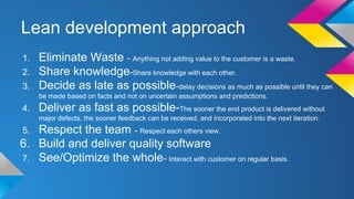 Lean development approach
1. Eliminate Waste - Anything not adding value to the customer is a waste.
2. Share knowledge-Share knowledge with each other.
3. Decide as late as possible-delay decisions as much as possible until they can
be made based on facts and not on uncertain assumptions and predictions.
4. Deliver as fast as possible-The sooner the end product is delivered without
major defects, the sooner feedback can be received, and incorporated into the next iteration.
5. Respect the team - Respect each others view.
6. Build and deliver quality software
7. See/Optimize the whole- Interact with customer on regular basis.
 