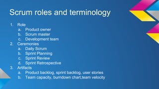 Scrum roles and terminology
1. Role
a. Product owner
b. Scrum master
c. Development team
2. Ceremonies
a. Daily Scrum
b. Sprint Planning
c. Sprint Review
d. Sprint Retrospective
3. Artifacts
a. Product backlog, sprint backlog, user stories
b. Team capacity, burndown chart,team velocity
 
