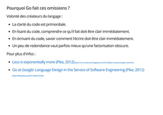 Pourquoi Go fait ces omissions ?
Volonté des créateurs du langage :
La clarté du code est primordiale.
En lisant du code, comprendre ce qu'il fait doit être clair immédiatement.
En écrivant du code, savoir comment l'écrire doit être clair immédiatement.
Un peu de redondance vaut parfois mieux qu'une factorisation obscure.
Pour plus d'infos :
Less is exponentially more (Pike, 2012)(http://commandcenter.blogspot.com/2012/06/less-is-exponentially-more.html)
Go at Google: Language Design in the Service of Software Engineering (Pike, 2012)
(http://talks.golang.org/2012/splash.article)
 