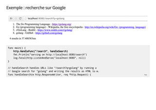 Exemple : recherche sur Google
func main() {
http.HandleFunc("/search", handleSearch)
fmt.Println("serving on http://localhost:8080/search")
log.Fatal(http.ListenAndServe("localhost:8080", nil))
}
// handleSearch handles URLs like "/search?q=golang" by running a
// Google search for "golang" and writing the results as HTML to w.
func handleSearch(w http.ResponseWriter, req *http.Request) { Run
 