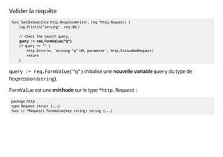 Valider la requête
func handleSearch(w http.ResponseWriter, req *http.Request) {
log.Println("serving", req.URL)
// Check the search query.
query := req.FormValue("q")
if query == "" {
http.Error(w, `missing "q" URL parameter`, http.StatusBadRequest)
return
}
query := req.FormValue("q") initialise une nouvelle variable query du type de
l'expression (string).
FormValue est une méthode sur le type *http.Request :
package http
type Request struct {...}
func (r *Request) FormValue(key string) string {...}
 