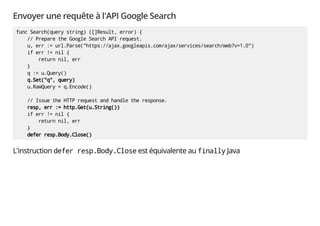 Envoyer une requête à l'API Google Search
func Search(query string) ([]Result, error) {
// Prepare the Google Search API request.
u, err := url.Parse("https://ajax.googleapis.com/ajax/services/search/web?v=1.0")
if err != nil {
return nil, err
}
q := u.Query()
q.Set("q", query)
u.RawQuery = q.Encode()
// Issue the HTTP request and handle the response.
resp, err := http.Get(u.String())
if err != nil {
return nil, err
}
defer resp.Body.Close()
L'instruction defer resp.Body.Close est équivalente au finally Java
 
