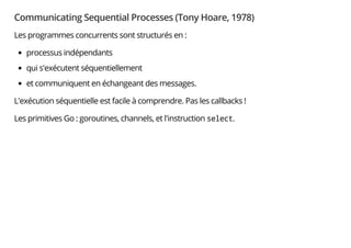 Communicating Sequential Processes (Tony Hoare, 1978)
Les programmes concurrents sont structurés en :
processus indépendants
qui s'exécutent séquentiellement
et communiquent en échangeant des messages.
L'exécution séquentielle est facile à comprendre. Pas les callbacks !
Les primitives Go : goroutines, channels, et l'instruction select.
 