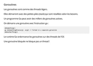 Goroutines
Les goroutines sont comme des threads légers.
Elles démarrent avec des petites piles (stack) qui sont retaillées selon les besoins.
Un programme Go peut avoir des milliers de goroutines actives.
On démarre une goroutine avec l'instruction go :
doSomething()
go doSomethingElse(arg1, arg2) // Forked in a separate goroutine
doAnotherThing()
Le runtime Go ordonnance les goroutines sur des threads de l'OS
Une goroutine bloquée ne bloque pas un thread !
 