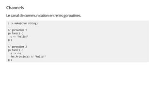 Channels
Le canal de communication entre les goroutines.
c := make(chan string)
// goroutine 1
go func() {
c <- "hello!"
}()
// goroutine 2
go func() {
s := <-c
fmt.Println(s) // "hello!"
}()
 