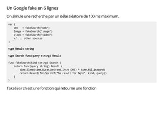 Un Google fake en 6 lignes
On simule une recherche par un délai aléatoire de 100 ms maximum.
var (
Web = fakeSearch("web")
Image = fakeSearch("image")
Video = fakeSearch("video")
// ... other sources
)
type Result string
type Search func(query string) Result
func fakeSearch(kind string) Search {
return func(query string) Result {
time.Sleep(time.Duration(rand.Intn(100)) * time.Millisecond)
return Result(fmt.Sprintf("%s result for %qn", kind, query))
}
}
fakeSearch est une fonction qui retourne une fonction
 