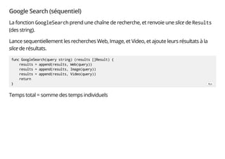 Google Search (séquentiel)
La fonction GoogleSearch prend une chaîne de recherche, et renvoie une slice de Results
(des string).
Lance sequentiellement les recherches Web, Image, et Video, et ajoute leurs résultats à la
slice de résultats.
Temps total = somme des temps individuels
func GoogleSearch(query string) (results []Result) {
results = append(results, Web(query))
results = append(results, Image(query))
results = append(results, Video(query))
return
} Run
 