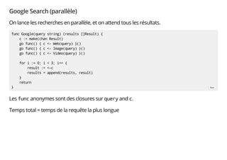 Google Search (parallèle)
On lance les recherches en parallèle, et on attend tous les résultats.
Les func anonymes sont des closures sur query and c.
Temps total = temps de la requête la plus longue
func Google(query string) (results []Result) {
c := make(chan Result)
go func() { c <- Web(query) }()
go func() { c <- Image(query) }()
go func() { c <- Video(query) }()
for i := 0; i < 3; i++ {
result := <-c
results = append(results, result)
}
return
} Run
 