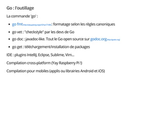 Go : l'outillage
La commande 'go' :
go fmt(http://play.golang.org/p/GPqra77cBK): formatage selon les règles canoniques
go vet : "checkstyle" par les devs de Go
go doc : javadoc-like. Tout le Go open source sur godoc.org(http://godoc.org)
go get : téléchargement/installation de packages
IDE : plugins IntelliJ, Eclipse, Sublime, Vim...
Compilation cross-platform (Yay Raspberry Pi !)
Compilation pour mobiles (applis ou librairies Android et iOS)
 