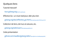Quelques liens
Tutoriel interactif
tour.golang.org(http://tour.golang.org)
Eﬀective Go : un must read pour aller plus loin
golang.org/doc/eﬀective_go.html(https://golang.org/doc/eﬀective_go.html)
Collection de liens, de trucs et astuces, etc.
golang.org/wiki/Learn(http://golang.org/wiki/Learn)
Cette présentation
github.com/swallez/golang-talks/(https://github.com/swallez/golang-talks/)
 