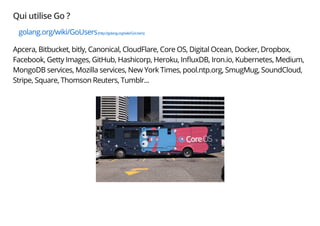 Qui utilise Go ?
golang.org/wiki/GoUsers(http://golang.org/wiki/GoUsers)
Apcera, Bitbucket, bitly, Canonical, CloudFlare, Core OS, Digital Ocean, Docker, Dropbox,
Facebook, Getty Images, GitHub, Hashicorp, Heroku, InﬂuxDB, Iron.io, Kubernetes, Medium,
MongoDB services, Mozilla services, New York Times, pool.ntp.org, SmugMug, SoundCloud,
Stripe, Square, Thomson Reuters, Tumblr...
 
