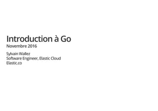 Introduction à Go
Novembre 2016
Sylvain Wallez
Software Engineer, Elastic Cloud
Elastic.co
 