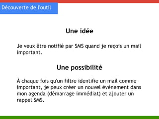 Une idée 
Découverte de l'outil 
Je veux être notifié par SMS quand je reçois un mail 
important. 
Une possibilité 
À chaque fois qu'un filtre identifie un mail comme 
important, je peux créer un nouvel événement dans 
mon agenda (démarrage immédiat) et ajouter un 
rappel SMS. 
 