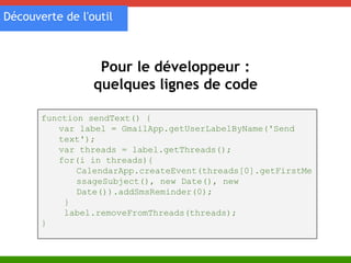 Découverte de l'outil 
Pour le développeur : 
quelques lignes de code 
function sendText() { 
var label = GmailApp.getUserLabelByName('Send 
text'); 
var threads = label.getThreads(); 
for(i in threads){ 
CalendarApp.createEvent(threads[0].getFirstMe 
ssageSubject(), new Date(), new 
Date()).addSmsReminder(0); 
} 
label.removeFromThreads(threads); 
} 
 
