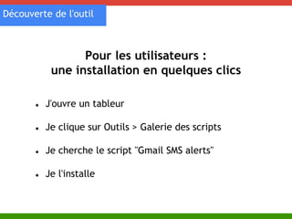 Découverte de l'outil 
Pour les utilisateurs : 
une installation en quelques clics 
● J'ouvre un tableur 
● Je clique sur Outils > Galerie des scripts 
● Je cherche le script "Gmail SMS alerts" 
● Je l'installe 
 