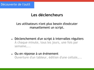 Les déclencheurs 
Découverte de l'outil 
Les utilisateurs n'ont plus besoin d'exécuter 
manuellement un script. 
● Déclenchement d'un script à intervalles réguliers 
À chaque minute, tous les jours, une fois par 
semaine,... 
● Ou en réponse à un événement 
Ouverture d'un tableur, édition d'une cellule,... 
 