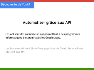 Découverte de l'outil 
Automatiser grâce aux API 
Les API sont des connecteurs qui permettent à des programmes 
informatiques d'interagir avec les Google Apps. 
Les hommes utilisent l'interface graphique de Gmail, les machines 
utilisent son API. 
 