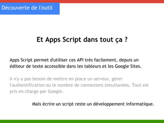 Découverte de l'outil 
Et Apps Script dans tout ça ? 
Apps Script permet d'utiliser ces API très facilement, depuis un 
éditeur de texte accessible dans les tableurs et les Google Sites. 
Il n'y a pas besoin de mettre en place un serveur, gérer 
l'authentification ou le nombre de connexions simultanées. Tout est 
pris en charge par Google. 
Mais écrire un script reste un développement informatique. 
 