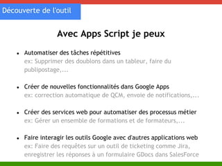Découverte de l'outil 
Avec Apps Script je peux 
● Automatiser des tâches répétitives 
ex: Supprimer des doublons dans un tableur, faire du 
publipostage,... 
● Créer de nouvelles fonctionnalités dans Google Apps 
ex: correction automatique de QCM, envoie de notifications,... 
● Créer des services web pour automatiser des processus métier 
ex: Gérer un ensemble de formations et de formateurs,... 
● Faire interagir les outils Google avec d'autres applications web 
ex: Faire des requêtes sur un outil de ticketing comme Jira, 
enregistrer les réponses à un formulaire GDocs dans SalesForce 
 
