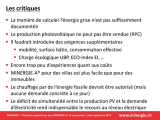 www.minergie.chMINERGIE® – Premières expériences avec MINERGIE-A® et nouveautés | août-septembre 2012
Les critiques
 La manière de calculer l’énergie grise n’est pas suffisamment
documentée
 La production photovoltaïque ne peut pas être vendue (RPC)
 Il faudrait introduire des exigences supplémentaires
 mobilité, surface bâtie, consommation effective
 Charge écologique UBP, ECO-Index EI, …
 Encore trop peu d’expériences quant aux coûts
 MINERGIE-A® pour des villas est plus facile que pour des
immeubles
 Le chauffage par de l’énergie fossile devrait être autorisé (mais
aucune demande concrète à ce jour)
 Le déficit de simultanéité entre la production PV et la demande
d’électricité rend indispensable le recours au réseau électrique
 